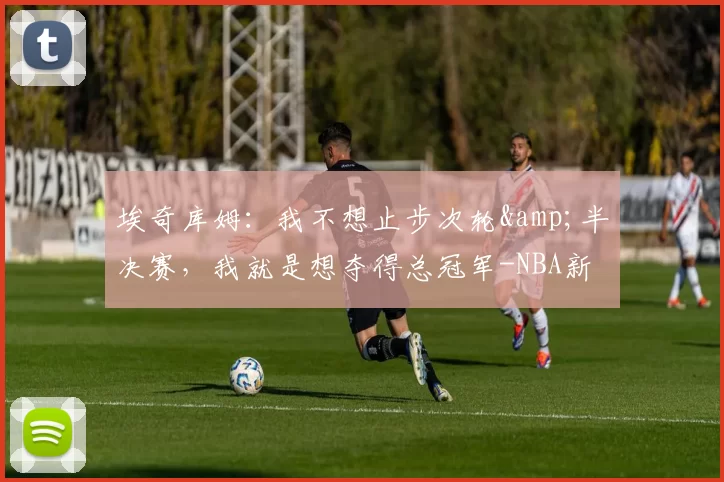 埃奇库姆:我不想止步次轮&半决赛,我就是想夺得总冠军-NBA新闻