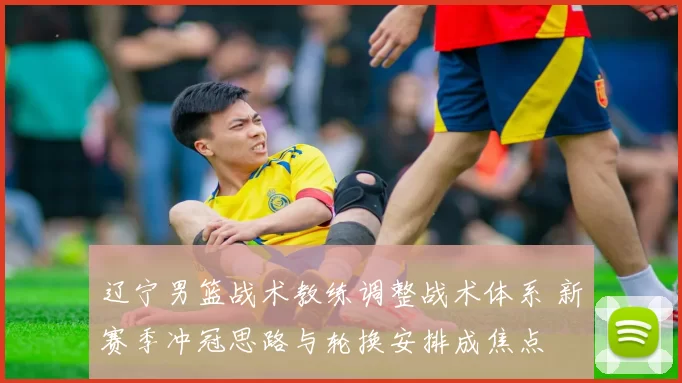 辽宁男篮战术教练调整战术体系 新赛季冲冠思路与轮换安排成焦点