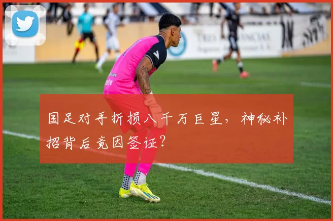 国足对手折损八千万巨星,神秘补招背后竟因签证?