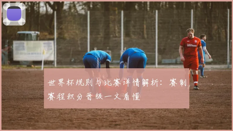 世界杯规则与比赛详情解析:赛制赛程积分晋级一文看懂