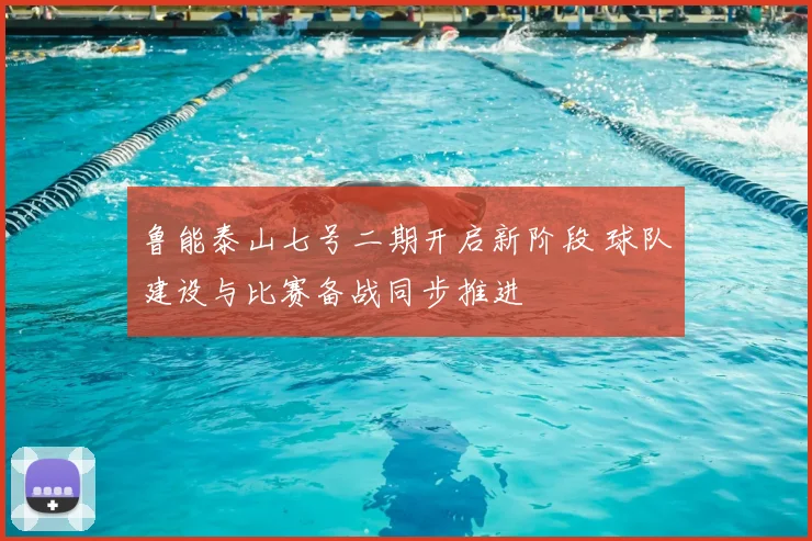 鲁能泰山七号二期开启新阶段 球队建设与比赛备战同步推进