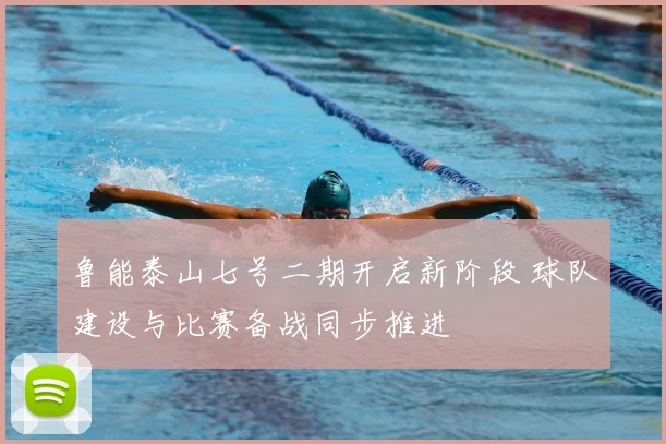 鲁能泰山七号二期开启新阶段 球队建设与比赛备战同步推进