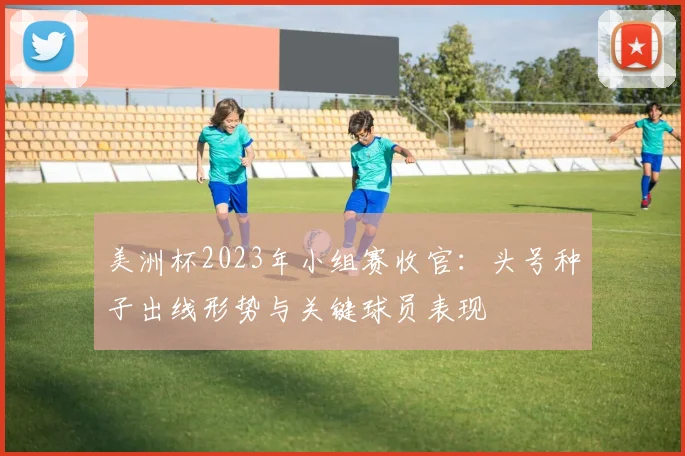 美洲杯2023年小组赛收官：头号种子出线形势与关键球员表现